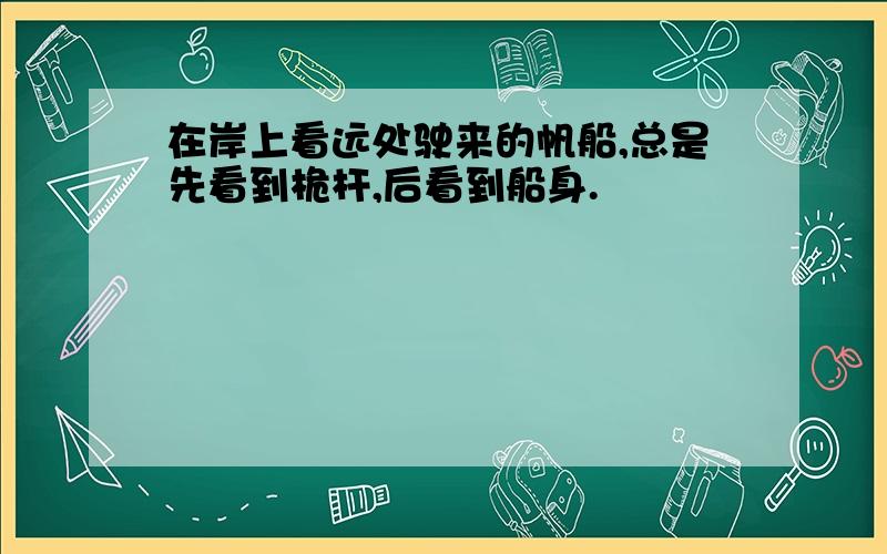 在岸上看远处驶来的帆船,总是先看到桅杆,后看到船身.