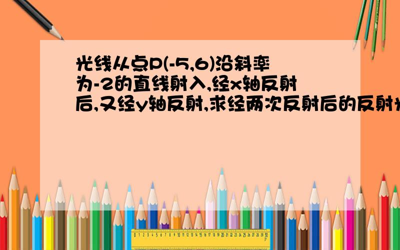 光线从点P(-5,6)沿斜率为-2的直线射入,经x轴反射后,又经y轴反射,求经两次反射后的反射光线的直线方程