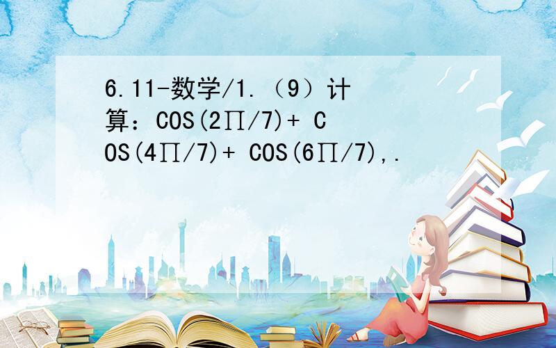 6.11-数学/1.（9）计算：COS(2∏/7)+ COS(4∏/7)+ COS(6∏/7),.