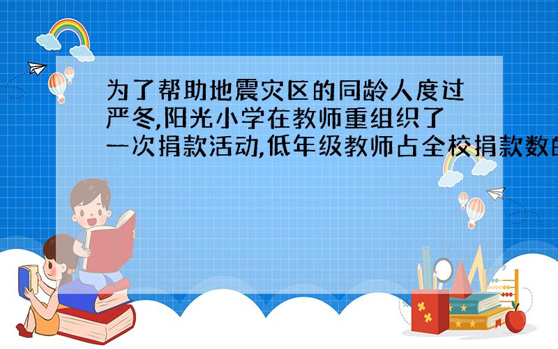 为了帮助地震灾区的同龄人度过严冬,阳光小学在教师重组织了一次捐款活动,低年级教师占全校捐款数的三十