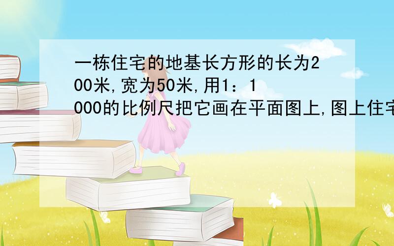 一栋住宅的地基长方形的长为200米,宽为50米,用1：1000的比例尺把它画在平面图上,图上住宅楼的地基长和宽是多少?面