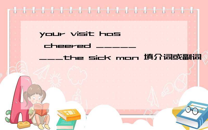 your visit has cheered ________the sick man 填介词或副词