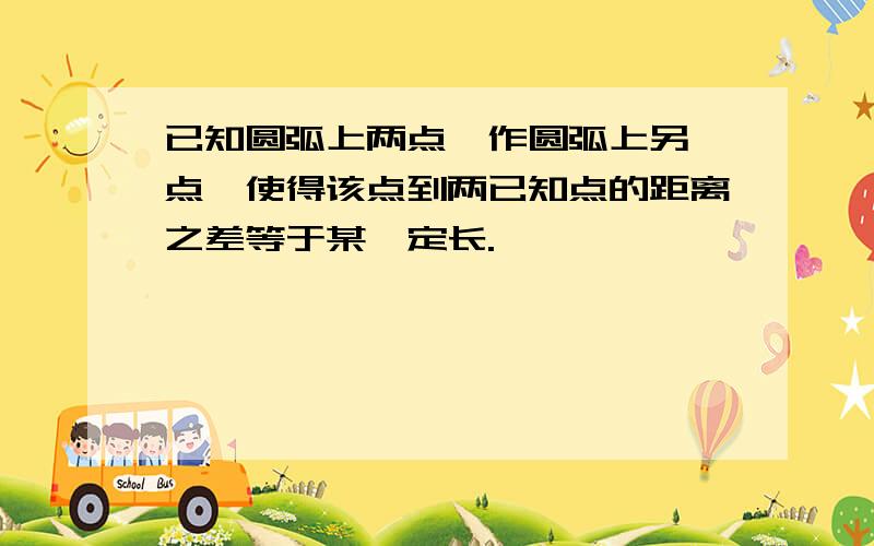 已知圆弧上两点,作圆弧上另一点,使得该点到两已知点的距离之差等于某一定长.