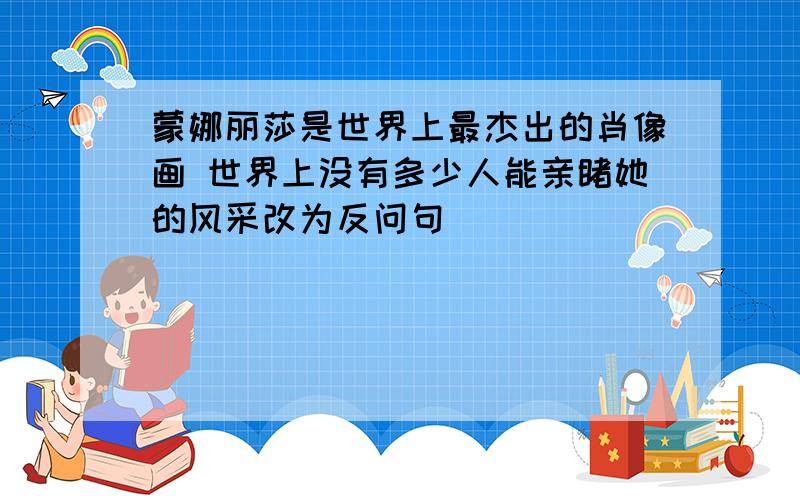 蒙娜丽莎是世界上最杰出的肖像画 世界上没有多少人能亲睹她的风采改为反问句