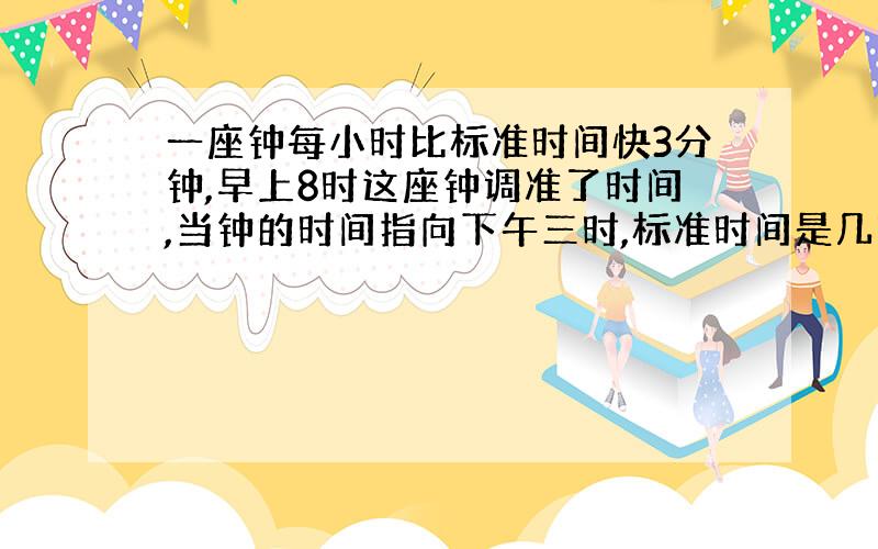 一座钟每小时比标准时间快3分钟,早上8时这座钟调准了时间,当钟的时间指向下午三时,标准时间是几时几分