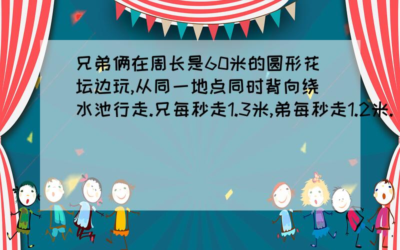 兄弟俩在周长是60米的圆形花坛边玩,从同一地点同时背向绕水池行走.兄每秒走1.3米,弟每秒走1.2米.