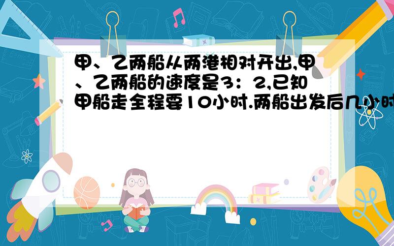 甲、乙两船从两港相对开出,甲、乙两船的速度是3：2,已知甲船走全程要10小时.两船出发后几小时相遇?