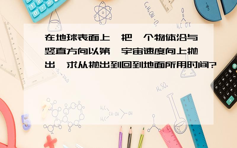 在地球表面上,把一个物体沿与竖直方向以第一宇宙速度向上抛出,求从抛出到回到地面所用时间?