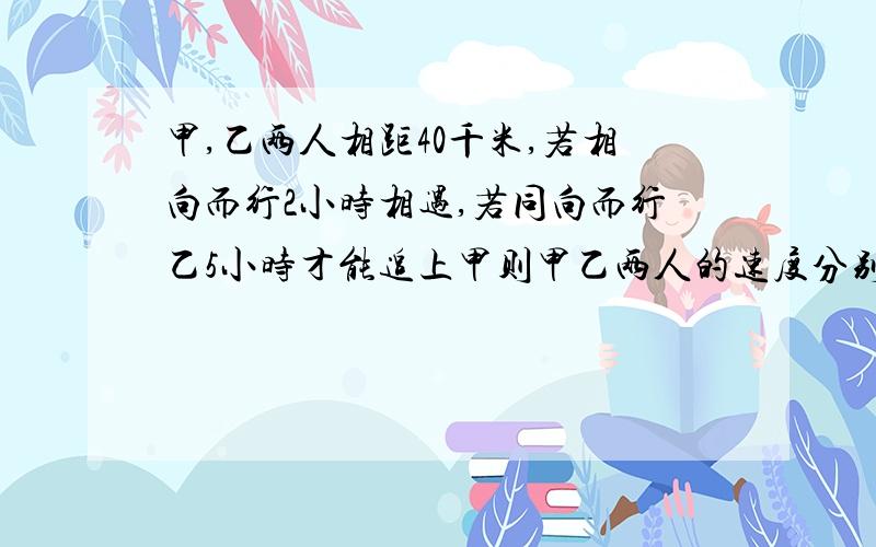 甲,乙两人相距40千米,若相向而行2小时相遇,若同向而行乙5小时才能追上甲则甲乙两人的速度分别是