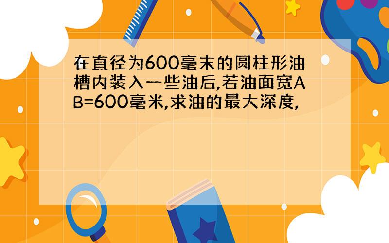 在直径为600毫末的圆柱形油槽内装入一些油后,若油面宽AB=600毫米,求油的最大深度,