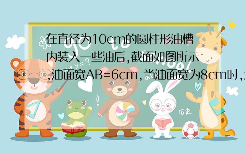 在直径为10cm的圆柱形油槽内装入一些油后,截面如图所示,油面宽AB=6cm,当油面宽为8cm时,油上升了___cm?