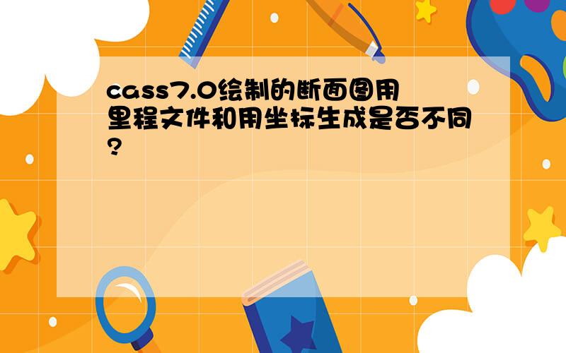 cass7.0绘制的断面图用里程文件和用坐标生成是否不同?