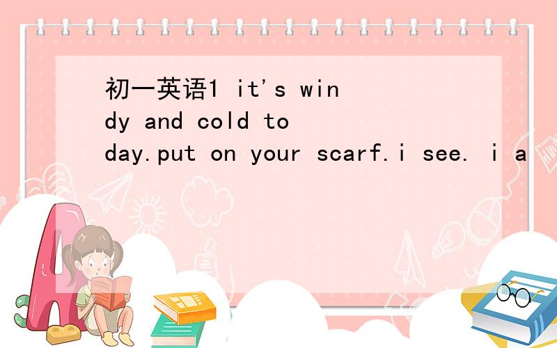 初一英语1 it's windy and cold today.put on your scarf.i see. i a