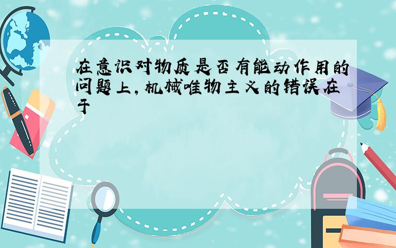 在意识对物质是否有能动作用的问题上,机械唯物主义的错误在于