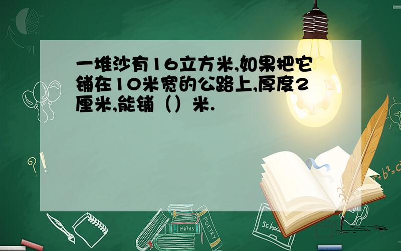 一堆沙有16立方米,如果把它铺在10米宽的公路上,厚度2厘米,能铺（）米.