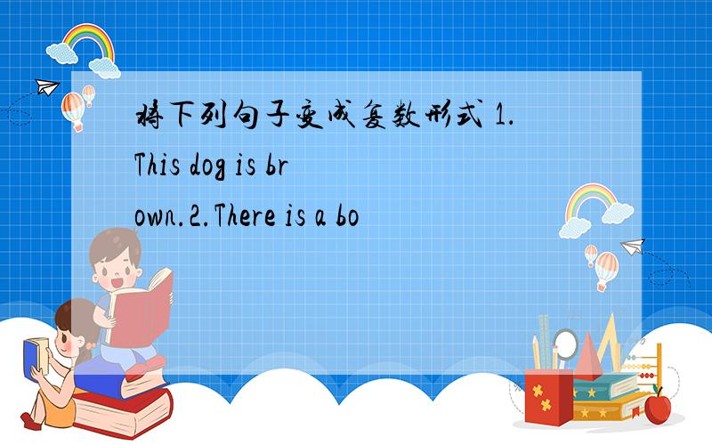 将下列句子变成复数形式 1．This dog is brown.2.There is a bo