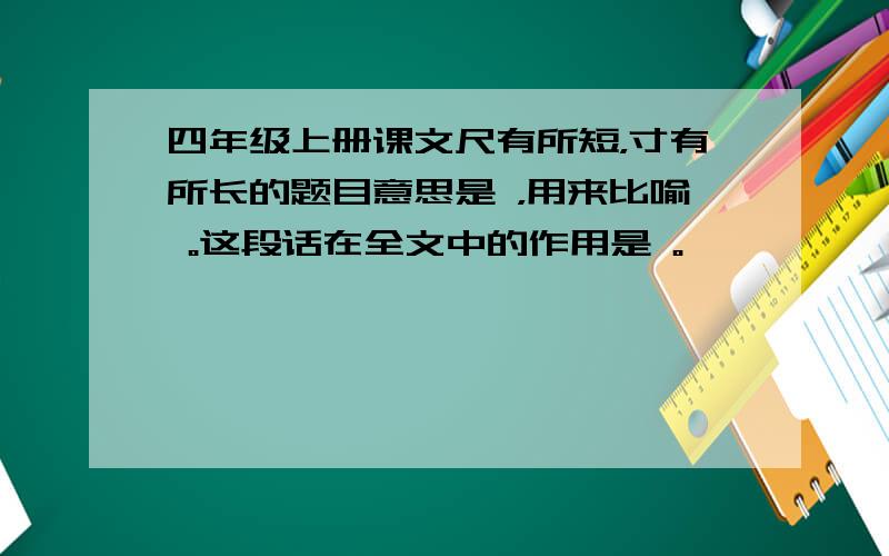 四年级上册课文尺有所短，寸有所长的题目意思是 ，用来比喻 。这段话在全文中的作用是 。