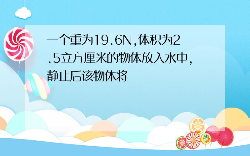 一个重为19.6N,体积为2.5立方厘米的物体放入水中,静止后该物体将