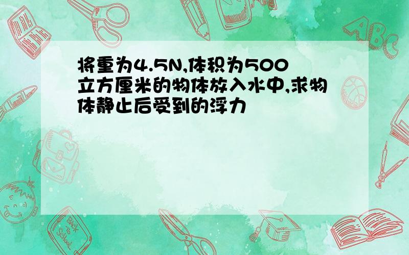 将重为4.5N,体积为500立方厘米的物体放入水中,求物体静止后受到的浮力