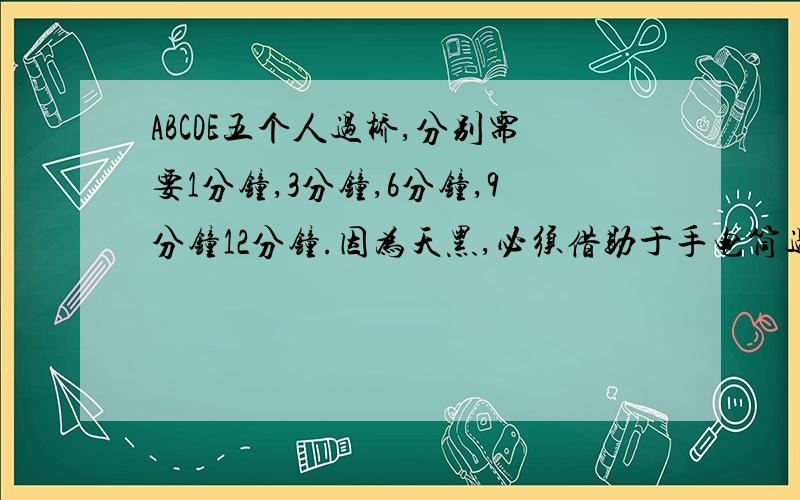 ABCDE五个人过桥,分别需要1分钟,3分钟,6分钟,9分钟12分钟.因为天黑,必须借助于手电筒过桥,可是他们总共只有一