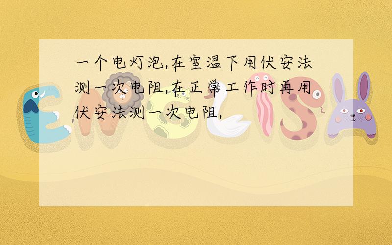 一个电灯泡,在室温下用伏安法测一次电阻,在正常工作时再用伏安法测一次电阻,