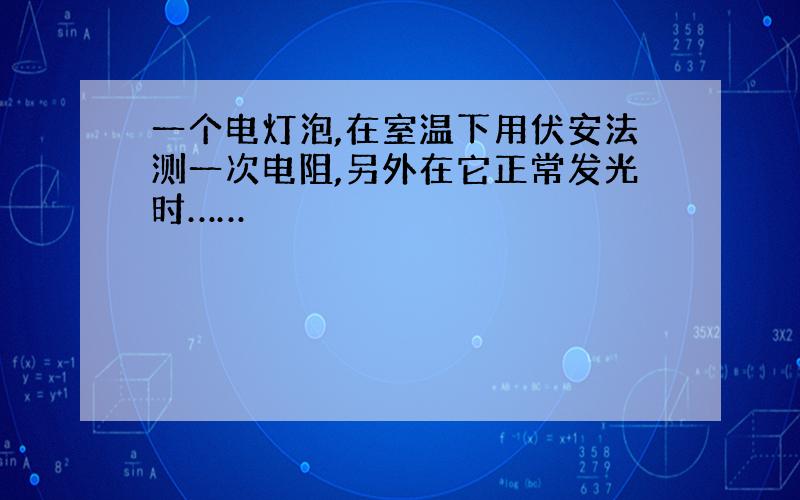 一个电灯泡,在室温下用伏安法测一次电阻,另外在它正常发光时……