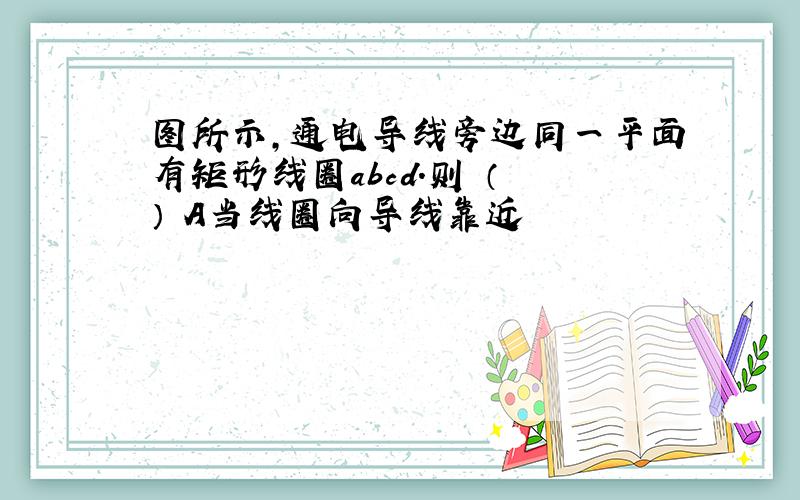 图所示,通电导线旁边同一平面有矩形线圈abcd.则 （ ） A当线圈向导线靠近