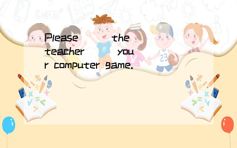 Please（ ） the teacher（ ） your computer game.