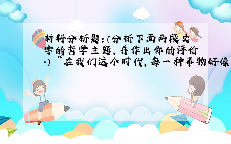 材料分析题：（分析下面两段文字的哲学主题,并作出你的评价.） “在我们这个时代,每一种事物好像都包含