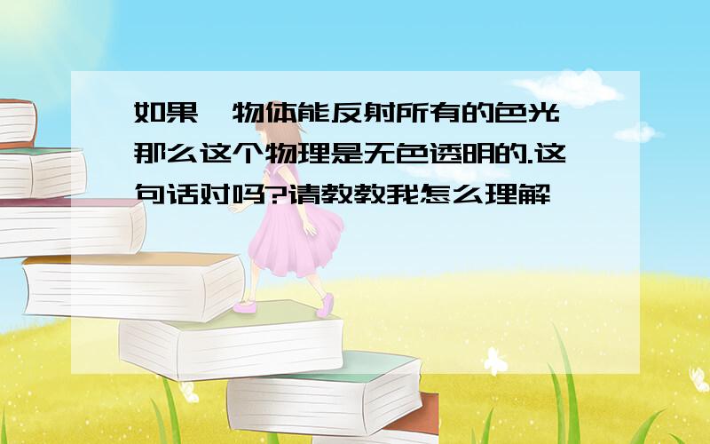 如果一物体能反射所有的色光,那么这个物理是无色透明的.这句话对吗?请教教我怎么理解,