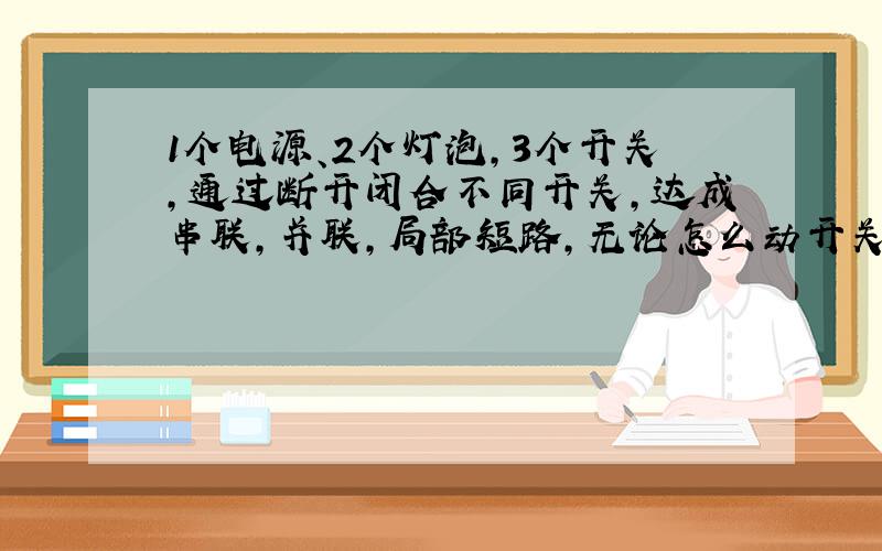 1个电源、2个灯泡,3个开关,通过断开闭合不同开关,达成串联,并联,局部短路,无论怎么动开关都不会电源短路