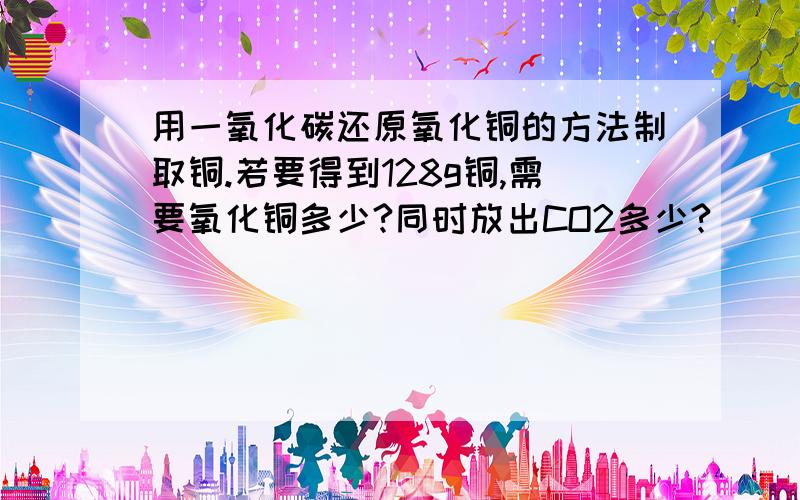 用一氧化碳还原氧化铜的方法制取铜.若要得到128g铜,需要氧化铜多少?同时放出CO2多少?