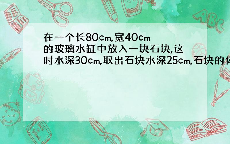 在一个长80cm,宽40cm的玻璃水缸中放入一块石块,这时水深30cm,取出石块水深25cm,石块的体积多少?