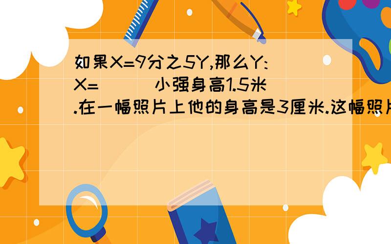 如果X=9分之5Y,那么Y:X=[ ] 小强身高1.5米.在一幅照片上他的身高是3厘米.这幅照片的比例尺是【 】