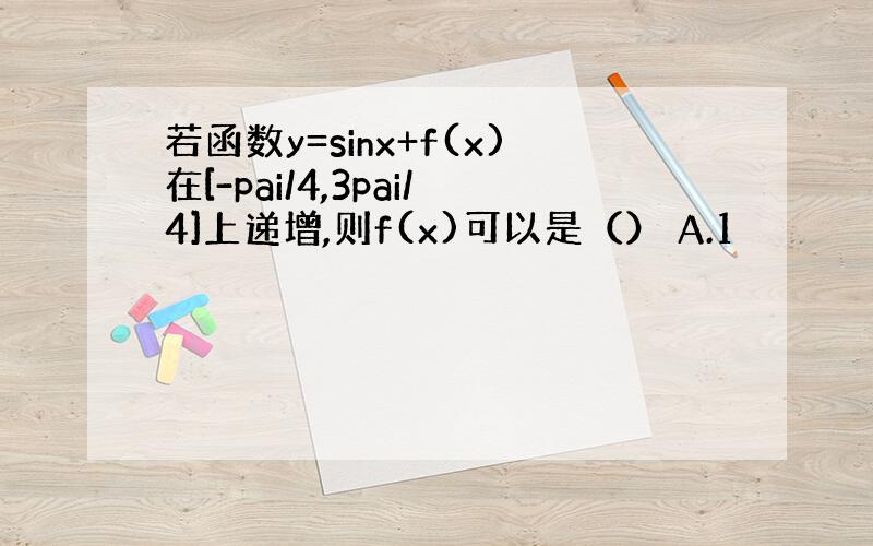 若函数y=sinx+f(x)在[-pai/4,3pai/4]上递增,则f(x)可以是（） A.1