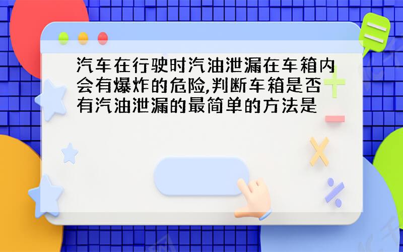 汽车在行驶时汽油泄漏在车箱内会有爆炸的危险,判断车箱是否有汽油泄漏的最简单的方法是