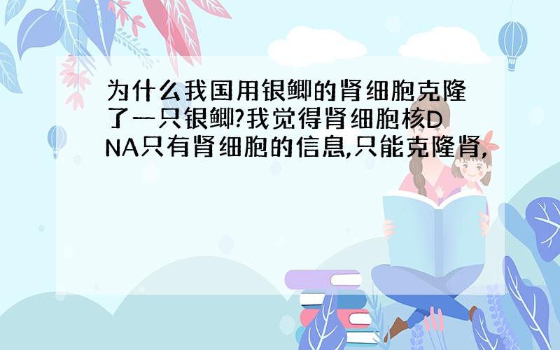 为什么我国用银鲫的肾细胞克隆了一只银鲫?我觉得肾细胞核DNA只有肾细胞的信息,只能克隆肾,