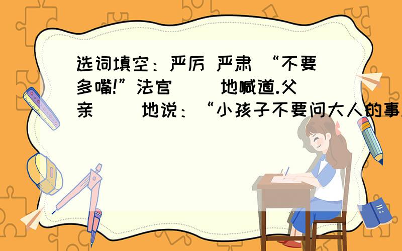 选词填空：严厉 严肃 “不要多嘴!”法官（ ）地喊道.父亲（ ）地说：“小孩子不要问大人的事.”