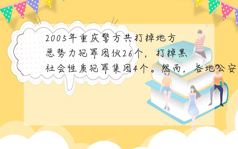 2005年重庆警方共打掉地方恶势力犯罪团伙26个，打掉黑社会性质犯罪集团4个。然而，各地公安机关近年来在“打黑除恶”工作