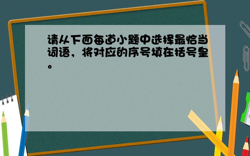 请从下面每道小题中选择最恰当词语，将对应的序号填在括号皇。