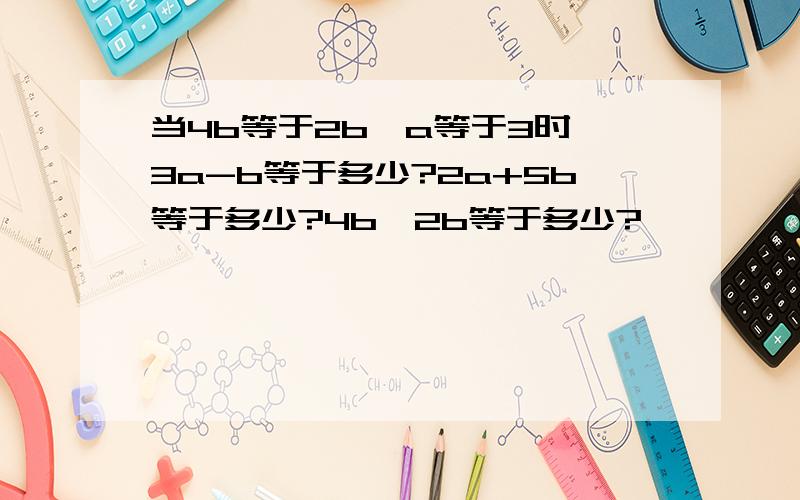 当4b等于2b,a等于3时,3a-b等于多少?2a+5b等于多少?4b÷2b等于多少?