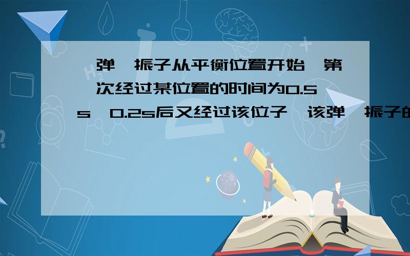 一弹簧振子从平衡位置开始,第一次经过某位置的时间为0.5s,0.2s后又经过该位子,该弹簧振子的周期是多少