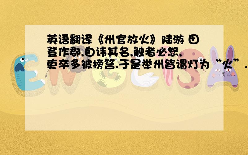 英语翻译《州官放火》陆游 田登作郡,自讳其名,触者必怒,吏卒多被榜笞.于是举州皆谓灯为“火”.上元放灯,许人入州治游观.