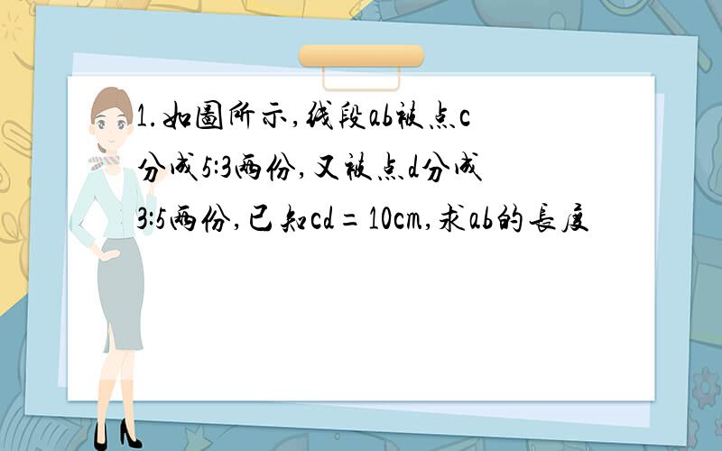 1.如图所示,线段ab被点c分成5:3两份,又被点d分成3:5两份,已知cd=10cm,求ab的长度