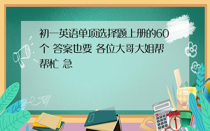 初一英语单项选择题上册的60个 答案也要 各位大哥大姐帮帮忙 急