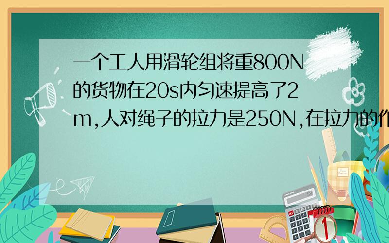 一个工人用滑轮组将重800N的货物在20s内匀速提高了2m,人对绳子的拉力是250N,在拉力的作用下绳子端移动了8m,求