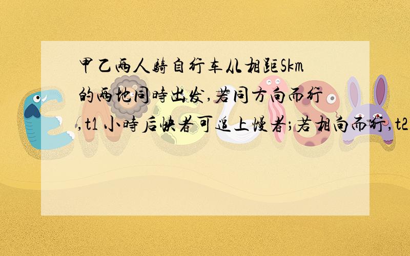 甲乙两人骑自行车从相距Skm的两地同时出发,若同方向而行,t1 小时后快者可追上慢者；若相向而行,t2 小时后两者相遇,