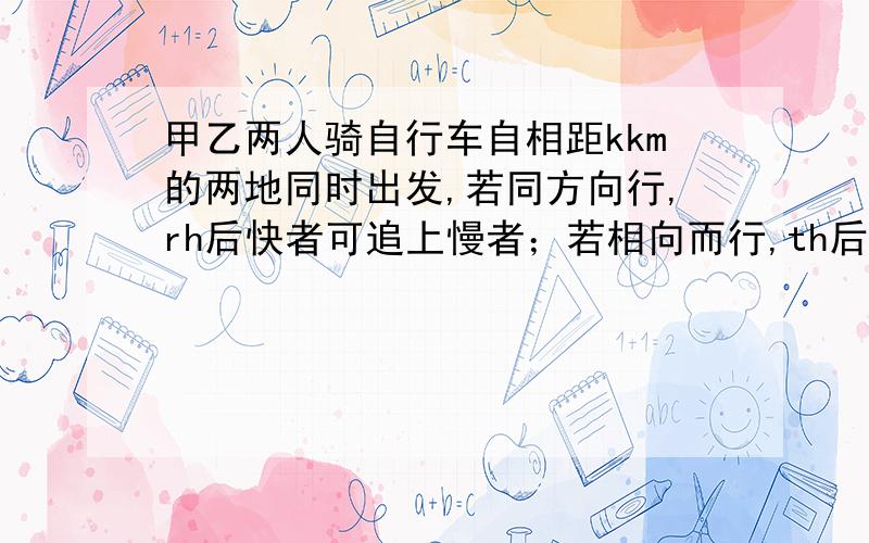 甲乙两人骑自行车自相距kkm的两地同时出发,若同方向行,rh后快者可追上慢者；若相向而行,th后两人相遇