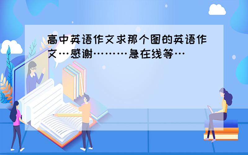 高中英语作文求那个图的英语作文…感谢………急在线等…