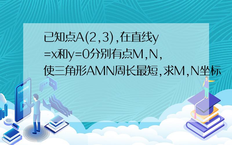 已知点A(2,3),在直线y=x和y=0分别有点M,N,使三角形AMN周长最短,求M,N坐标